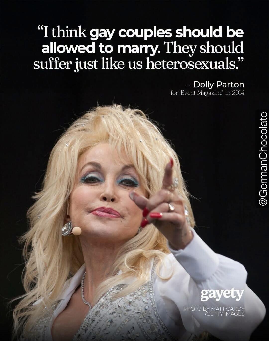 I think gay couples should be allowed to marry. They should suffer just like us heterosexuals. - Dolly Parton for 'Event Magazine' in 2014