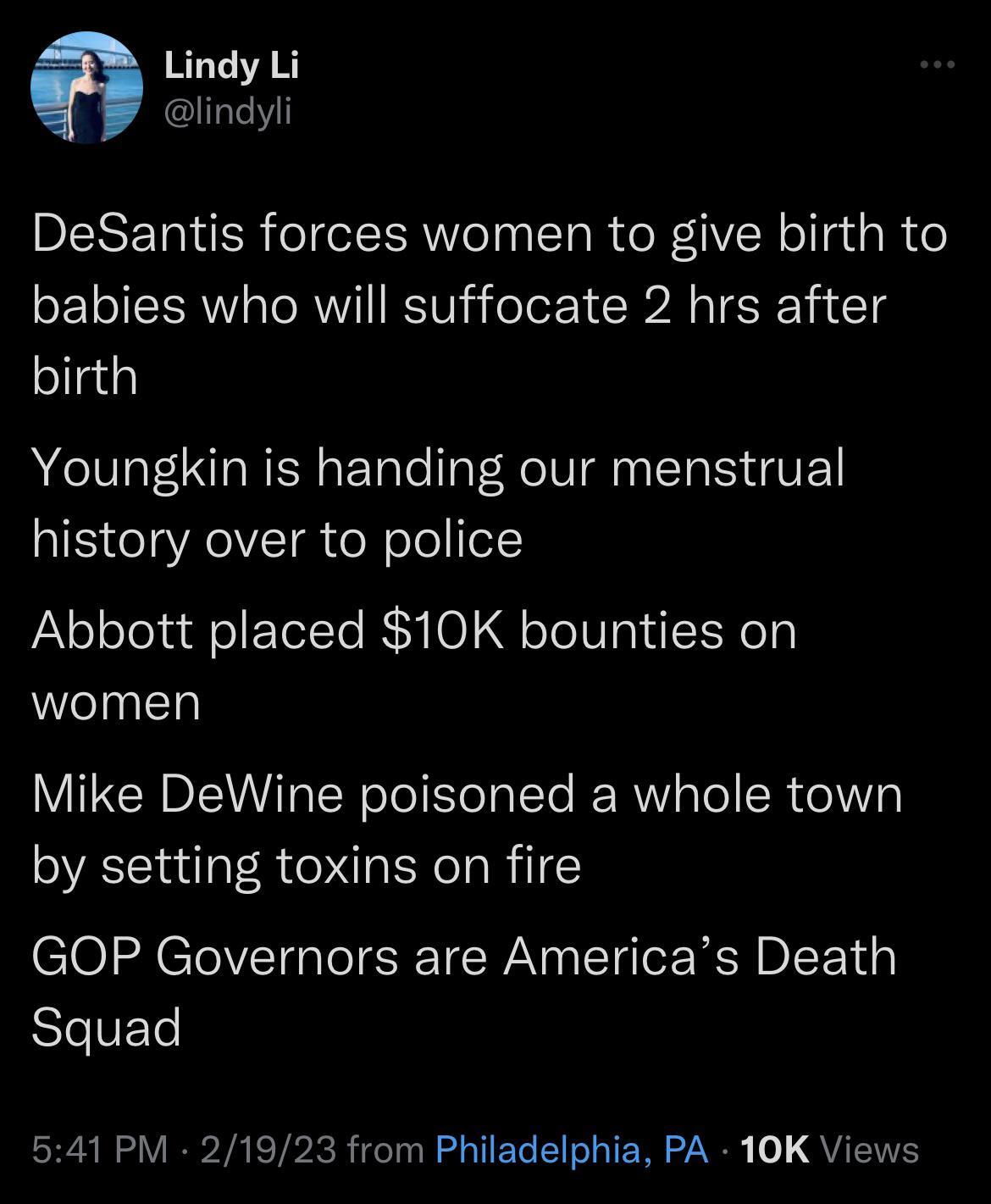 Lindy Li lindyli DeSantis forces women to give birth to babies who will suffocate 2 hrs after birth Youngkin is handing our menstrual history over to police Abbott placed 10K bounties on women Mike DeWine poisoned a whole town by setting toxins on fire GOP Governors are Americas Death SIeVELe A RS VB A ETPRRICTIR G TER R IER LN QUENE
