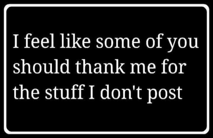 I feel like some of you should thank me for the stuff I don't post
