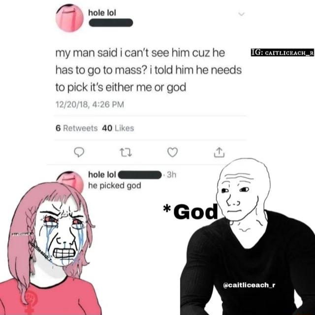 hole lol my man said i cant see him cuz he has to go to mass i told him he needs o pickits either me or god 6 a0 hole lo GEENEEED he picked god