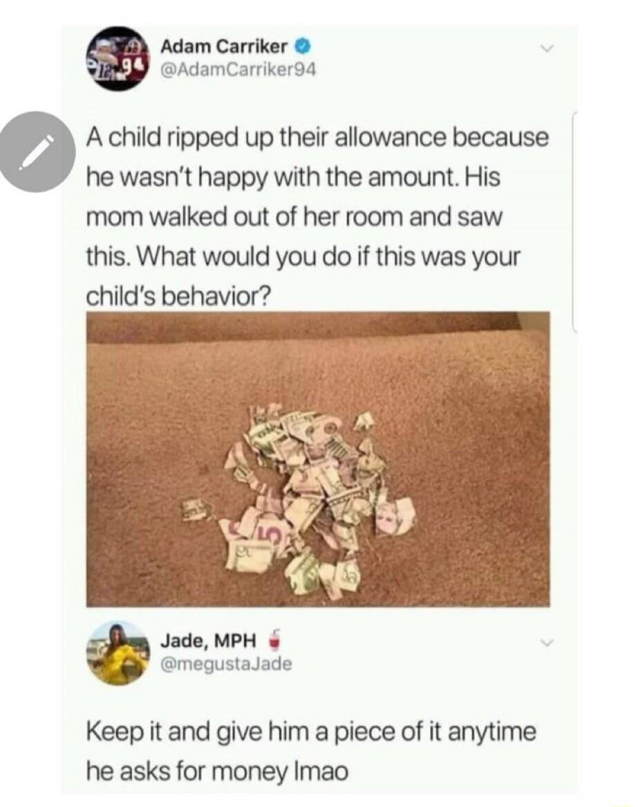 Adam Carriker @AdamCarriker94 A child ripped up their allowance because he wasn't happy with the amount. His mom walked out of her room and saw this. What would you do if this was your child's behavior? Jade, MPH @megustaJade Keep it and give him a piece of it anytime he asks for money lmao