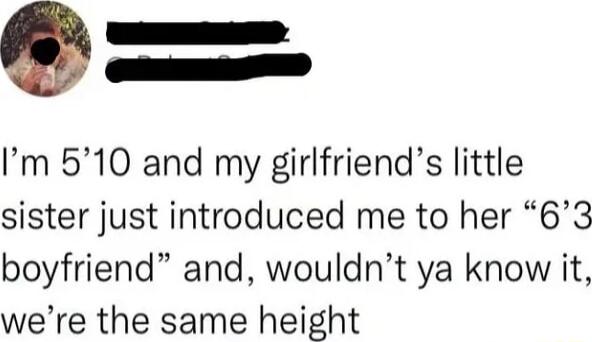 Im 510 and my girlfriends little sister just introduced me to her 63 boyfriend and wouldnt ya know it were the same height