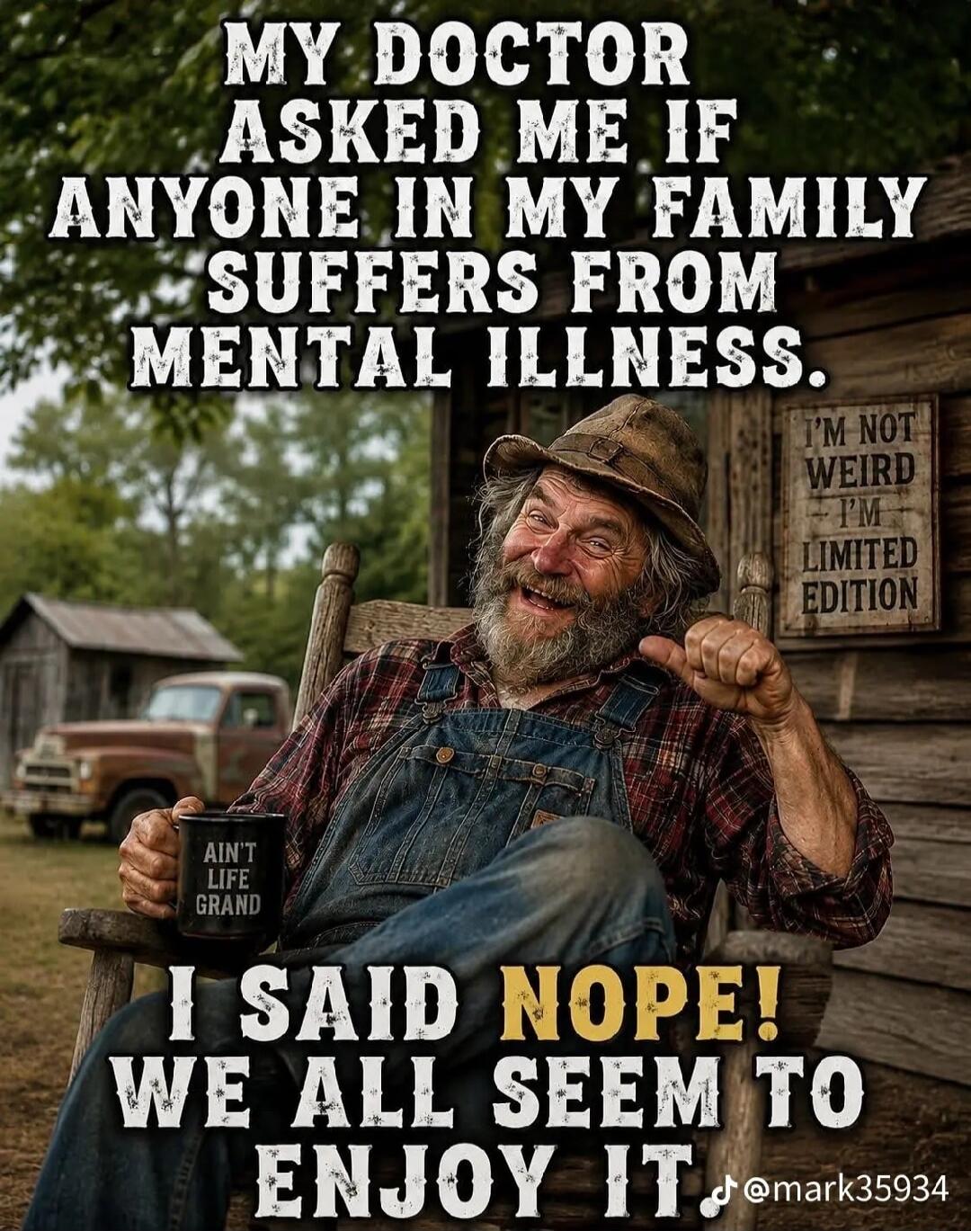 MY DOCTOR ASKED ME IF ANYONE IN MY FAMILY SUFFERS FROM MENTAL ILLNESS. I SAID NOPE! WE ALL SEEM TO ENJOY IT. AIN'T LIFE GRAND. I'M NOT WEIRD - I'M LIMITED EDITION.