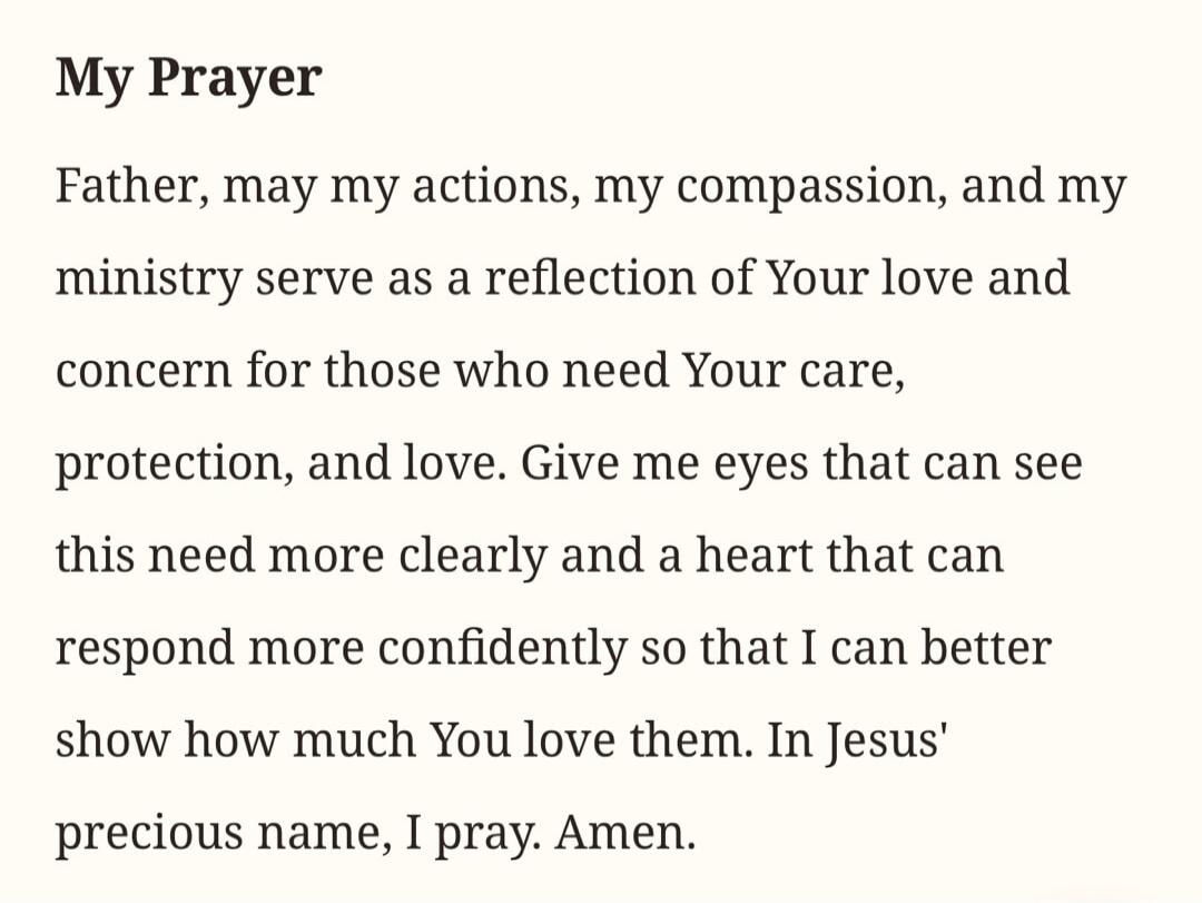 My Prayer Father, may my actions, my compassion, and my ministry serve as a reflection of Your love and concern for those who need Your care, protection, and love. Give me eyes that can see this need more clearly and a heart that can respond more confidently so that I can better show how much You love them. In Jesus' precious name, I pray. Amen.
