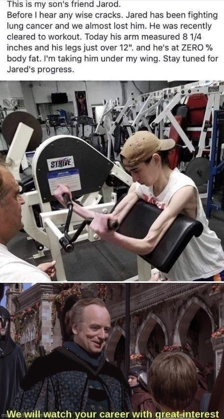 This is my sons friend Jarod Before hear any wise cracks Jared has been fighting lung cancer and we almost lost him He was recently cleared to workout Today his arm measured 8 14 inches and his legs just over 12 and hes at ZERO body fat Im taking him under my wing Stay tuned for We will watch vour career with greatsinterest