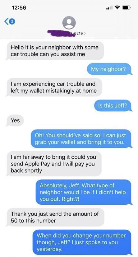 1256 e Hello It is your neighbor with some car trouble can you assist me My neighbor am experiencing car trouble and left my wallet mistakingly at home Is this Jeff Yes oh ab your houl allet and brin it to you am far away to bring it could you send Apple Pay and will pay you back shortly Absolutely Jeff What type of neighbor would be if didnt help you out Right Thank you just send the amount of 50