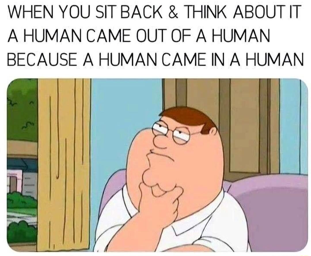 WHEN YOU SIT BACK THINK ABOUT IT A HUMAN CAME OUT OF A HUMAN BECAUSE A HUMAN CAME IN A HUMAN