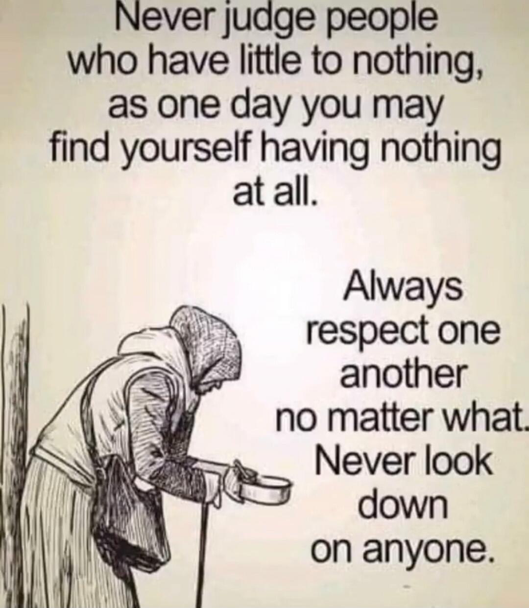 Never judge people who have little to nothing, as one day you may find yourself having nothing at all. Always respect one another no matter what. Never look down on anyone.