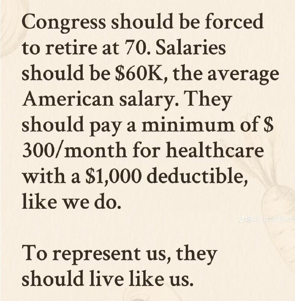 Congress should be forced to retire at 70. Salaries should be $60K, the average American salary. They should pay a minimum of $300/month for healthcare with a $1,000 deductible, like we do. To represent us, they should live like us.