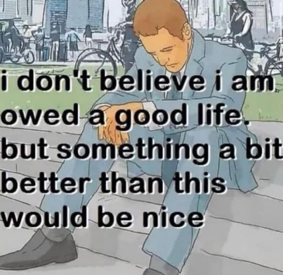 i don't believe i am owed a good life but something a bit better than this would be nice