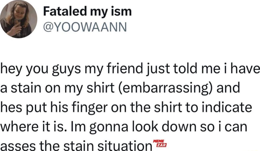 Fataled my ism YOOWAANN hey you guys my friend just told me i have a stain on my shirt embarrassing and hes put his finger on the shirt to indicate where it is Im gonna look down so i can asses the stain situation