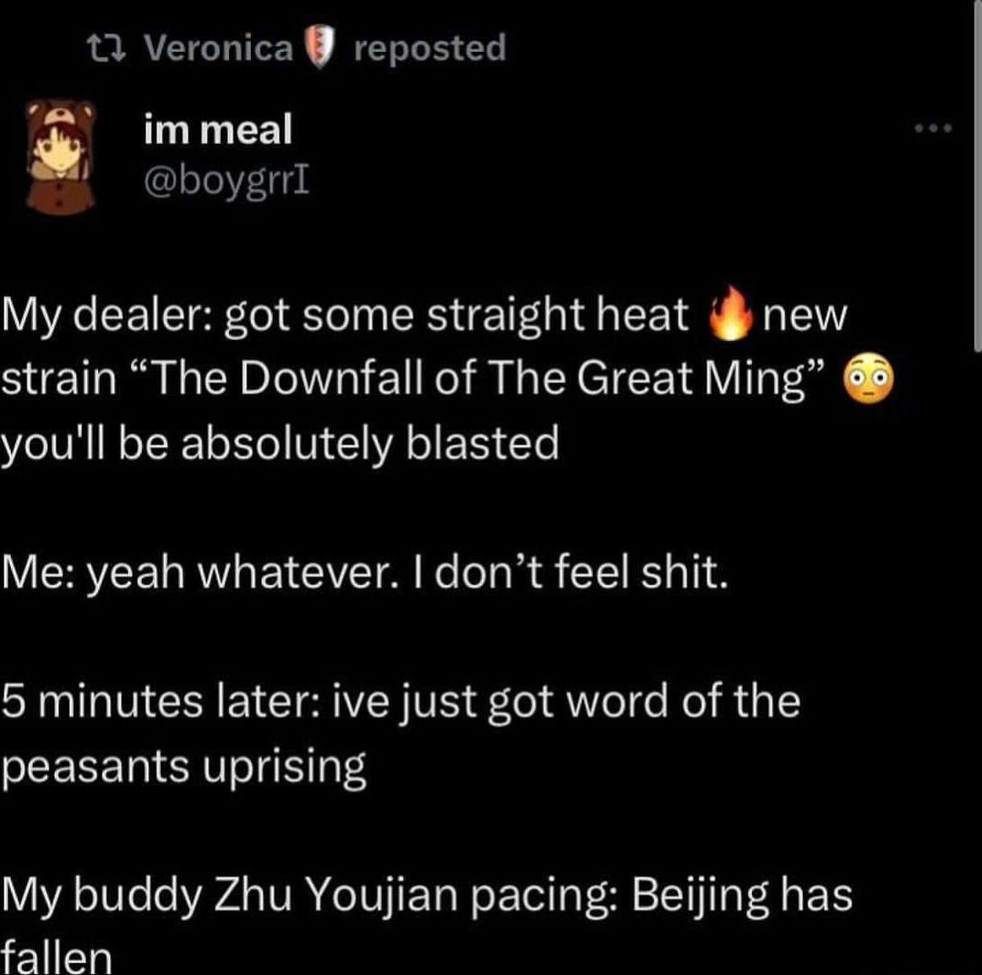 11 Veronica reposted im meal boygrrI My dealer got some straight heat i new strain The Downfall of The Great Ming youll be absolutely blasted Me yeah whatever dont feel shit 5 minutes later ive just got word of the peasants uprising My buddy Zhu Youjian pacing Beijing has fallen