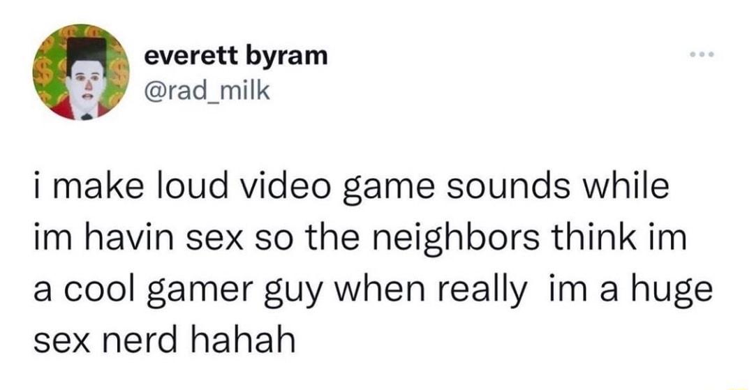 everett byram T rad_milk i make loud video game sounds while im havin sex so the neighbors think im a cool gamer guy when really im a huge sex nerd hahah