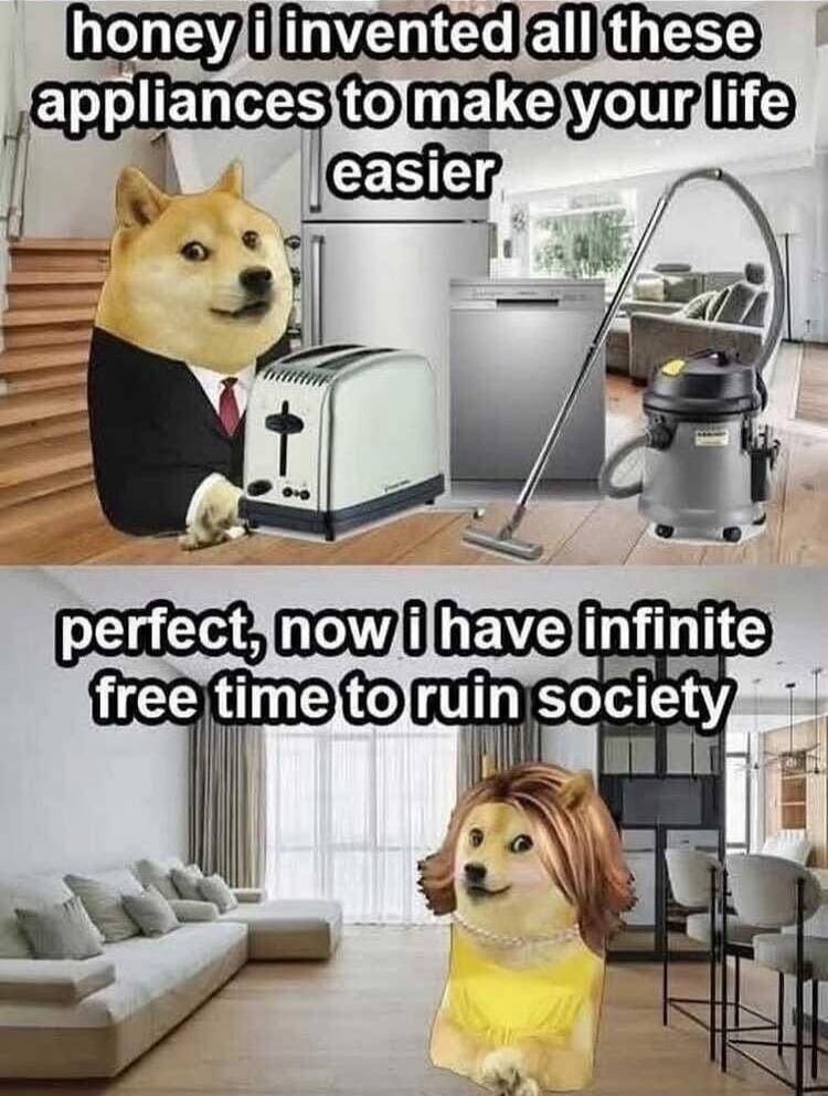 honey i invented all these appliances to make your life easier
perfect, now i have infinite free time to ruin society