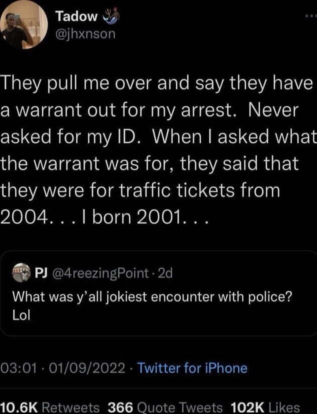 Tadow 4 PGE They pull me over and say they have CRWETETa oIV oy o V T T A TIVET S asked for my ID When asked what the warrant was for they said that they were for traffic tickets from 210107 NN Il oToTg 3 121010 I P 4reezingPoint 2d What was yall jokiest encounter with police Lol 0301 01092022 Twitter for iPhone 106K Retweets 366 Quote Tweets 102K Likes