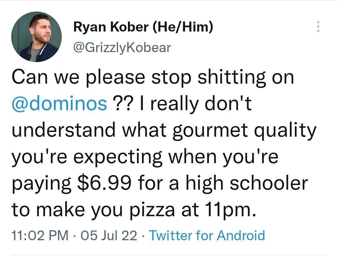Ryan Kober HeHim GrizzlyKobear Can we please stop shitting on dominos really dont understand what gourmet quality youre expecting when youre paying 699 for a high schooler to make you pizza at 11pm 1102 PM 05 Jul 22 Twitter for Android Il View Tweet activity 3 Likes