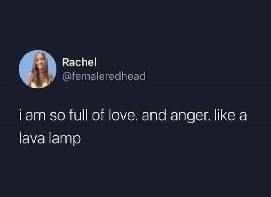 i am so full of love. and anger. like a lava lamp