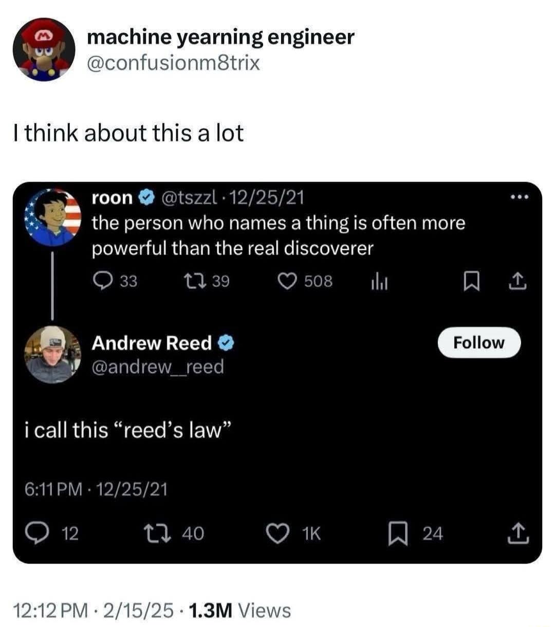 machine yearning engineer @confusionm8trix I think about this a lot. roon @tszzl the person who names a thing is often more powerful than the real discoverer. Andrew Reed @andrew_reed i call this “reed’s law”.