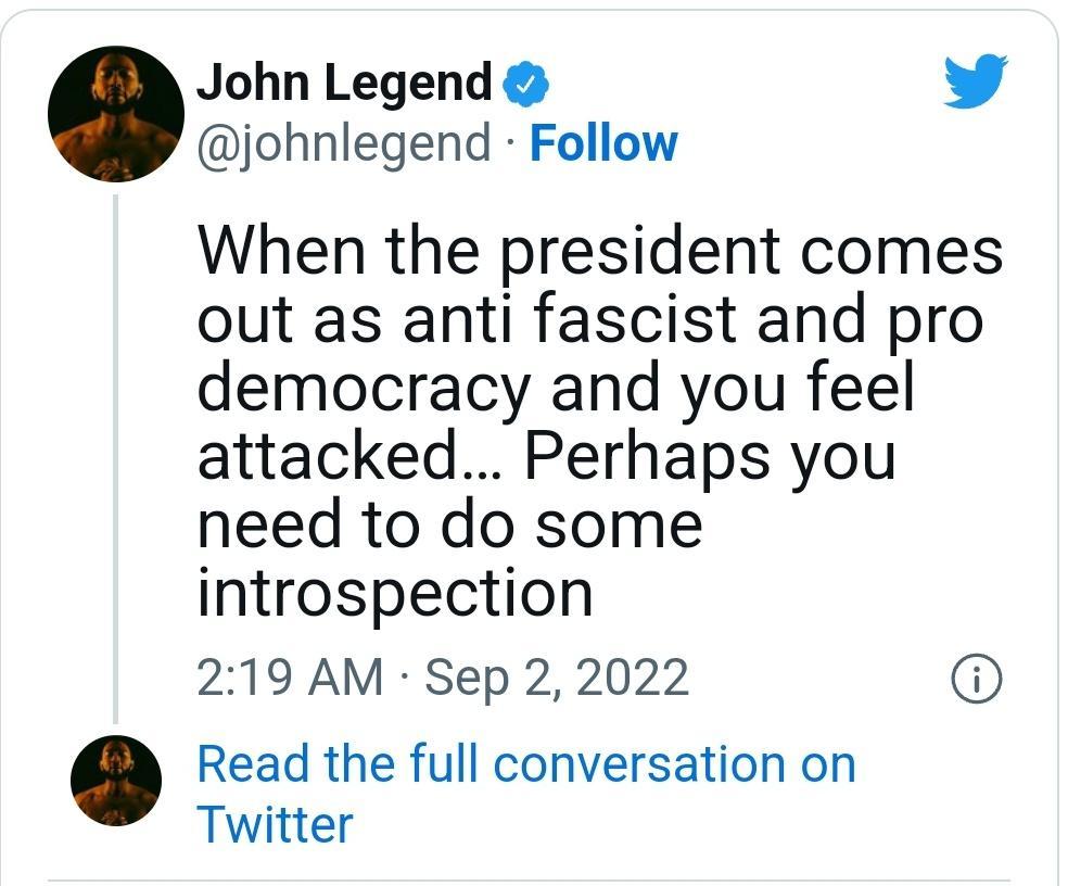 John Legend L 4 johnlegend Follow When the president comes out as anti fascist and pro democracy and you feel attacked Perhaps you need to do some introspection 219 AM Sep 2 2022 Read the full conversation on Twitter
