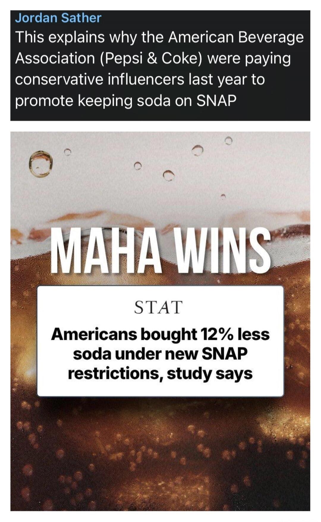 Jordan Sather This explains why the American Beverage Association (Pepsi & Coke) were paying conservative influencers last year to promote keeping soda on SNAP. MAHA WINS. STAT. Americans bought 12% less soda under new SNAP restrictions, study says.