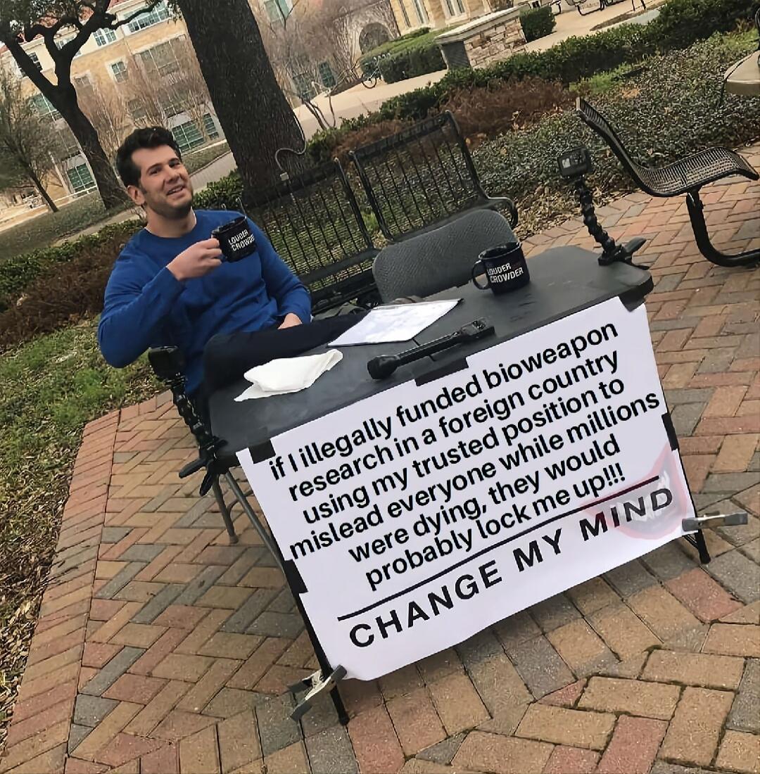 if I illegally funded bioweapon research in a foreign country using my trusted position to mislead everyone while millions were dying, they would probably lock me up!!! CHANGE MY MIND