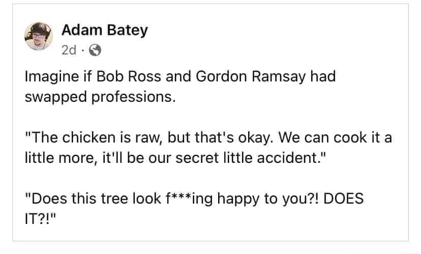 Adam Batey 2Q Imagine if Bob Ross and Gordon Ramsay had swapped professions The chicken is raw but thats okay We can cook it a little more itll be our secret little accident Does this tree look fing happy to you DOES T2