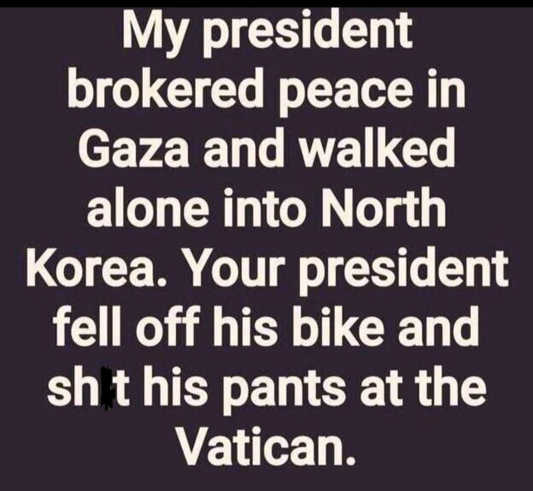 My president brokered peace in Gaza and walked alone into North Korea. Your president fell off his bike and sh*t his pants at the Vatican.