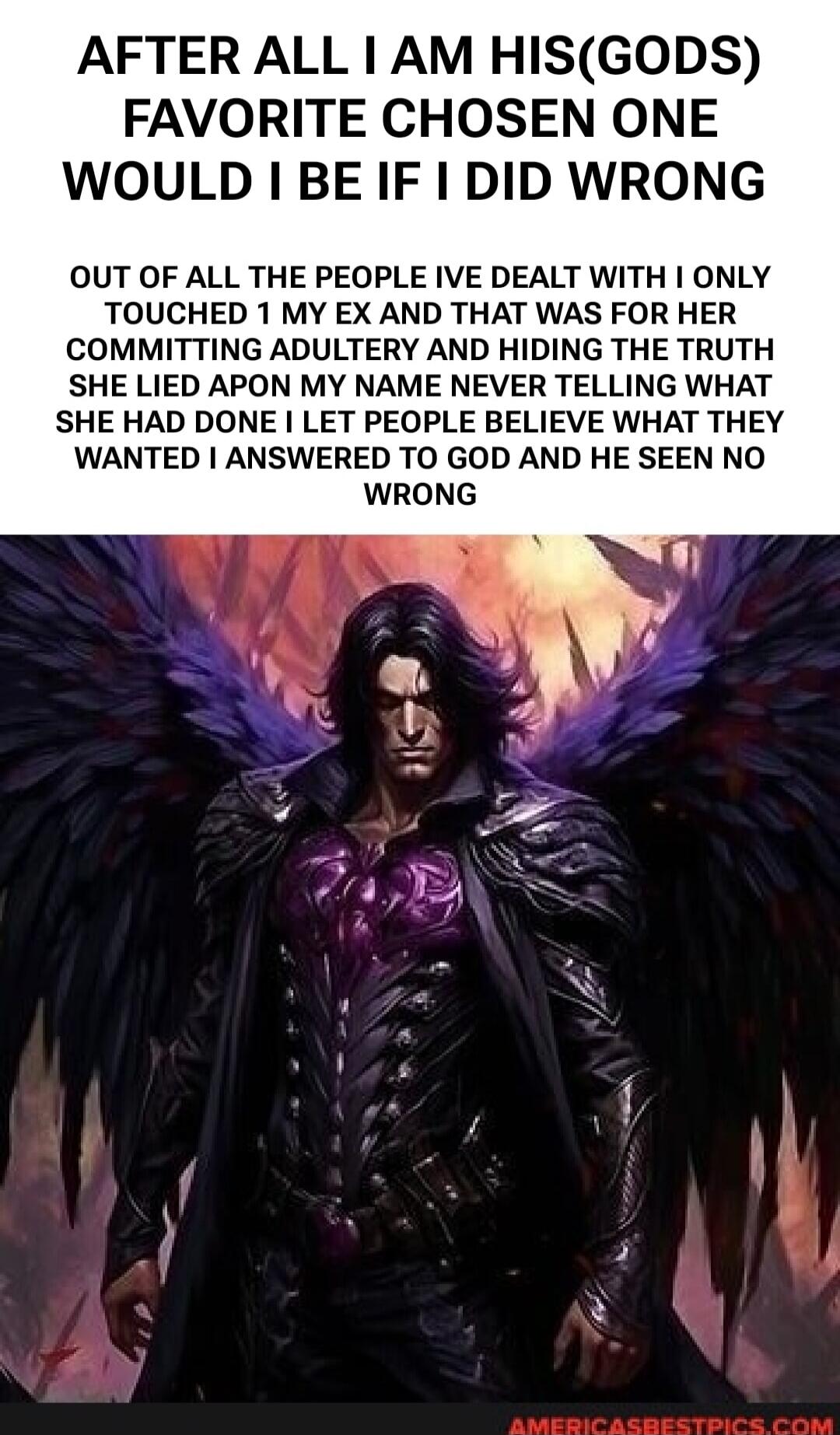 AFTER ALL I AM HIS(GODS) FAVORITE CHOSEN ONE WOULD I BE IF I DID WRONG OUT OF ALL THE PEOPLE IVE DEALT WITH I ONLY TOUCHED 1 MY EX AND THAT WAS FOR HER COMMITTING ADULTERY AND HIDING THE TRUTH SHE LIED APON MY NAME NEVER TELLING WHAT SHE HAD DONE I LET PEOPLE BELIEVE WHAT THEY WANTED I ANSWERED TO GOD AND HE SEEN NO WRONG