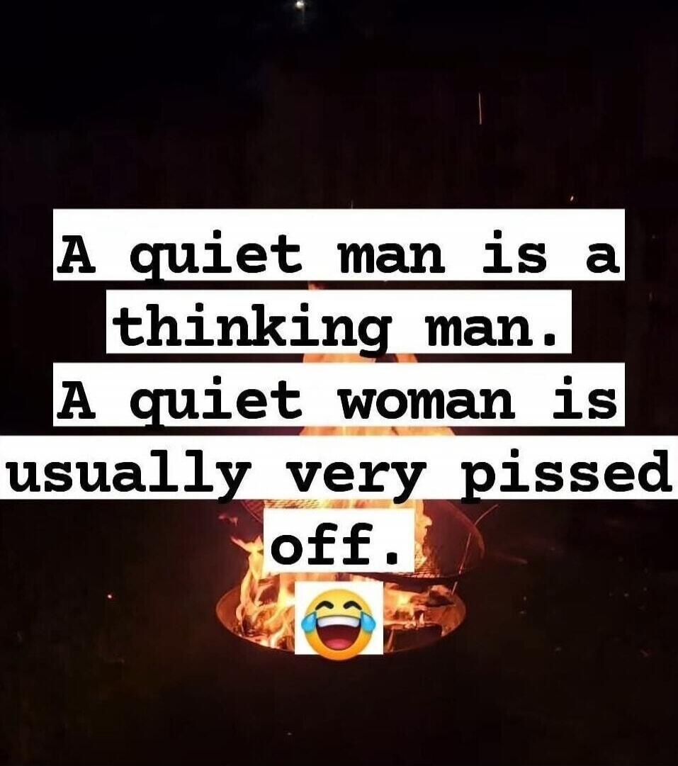 A quiet man is a thinking man. A quiet woman is usually very pissed off. 😂
