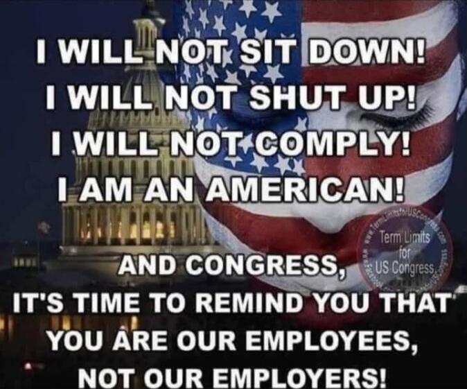 I WILL NOT SIT DOWN! I WILL NOT SHUT UP! I WILL NOT COMPLY! I AM AN AMERICAN! AND CONGRESS, IT'S TIME TO REMIND YOU THAT YOU ARE OUR EMPLOYEES, NOT OUR EMPLOYERS!