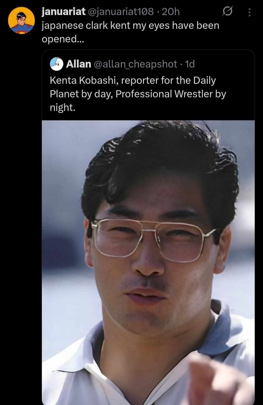 januariat @januariat108 · 20h japanese clark kent my eyes have been opened... Allan @allan_cheapshot · 1d Kenta Kobashi, reporter for the Daily Planet by day, Professional Wrestler by night.
