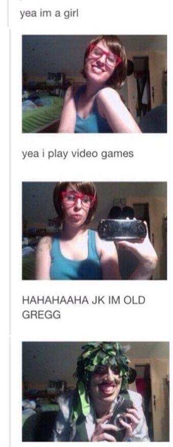 yea im a girl yea i play video games HAHAHAHAHA JK IM OLD GREGG