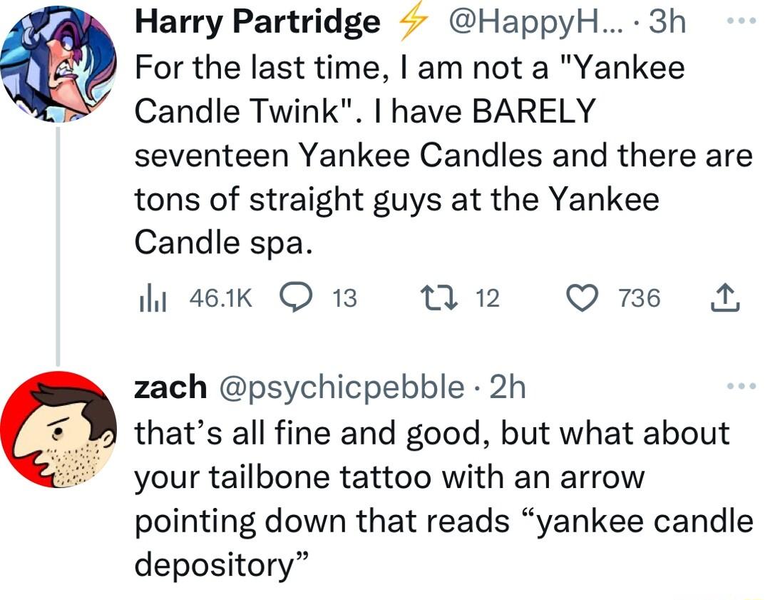 Harry Partridge HappyH 3h For the last time am not a Yankee Candle Twink have BARELY seventeen Yankee Candles and there are tons of straight guys at the Yankee Candle spa hosek Q13 W12 Ome N zach psychicpebble 2h thats all fine and good but what about your tailbone tattoo with an arrow pointing down that reads yankee candle depository