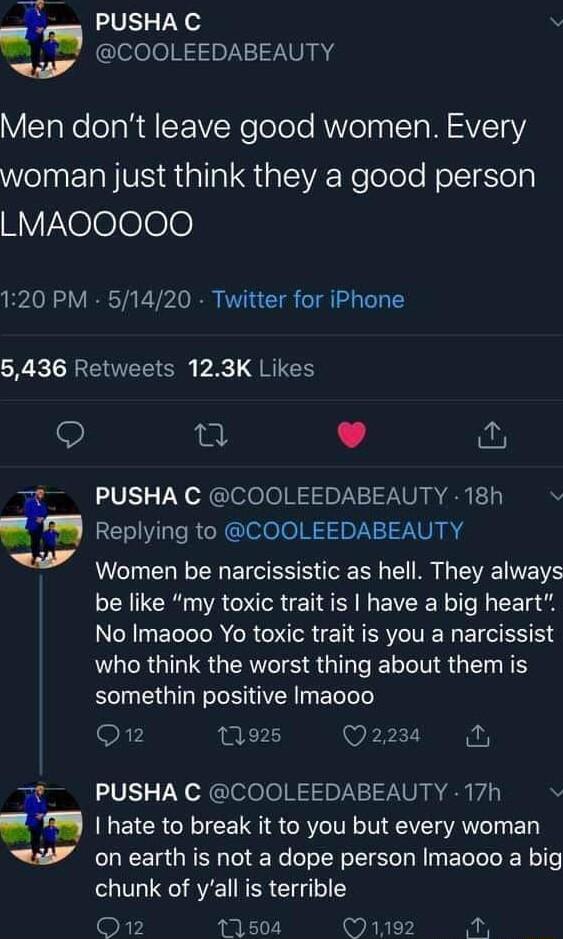 PUSHAC i ofofoR1Ip7NVVART Men dont leave good women Every eI EIa NV allal S al A Relolele olItSles HYXelelelele 120 PM 51420 Twitter for iPhone 5436 Retweets 123K Likes Q el L it N 4 PUSHA C COOLEEDABEAUTY 18h Replying to COOLEEDABEAUTY Women be narcissistic as hell They always be like my toxic trait is have a big heart No Imaooo Yo toxic trait is you a narcissist LR GRS GRS T e Te IV G N somethin