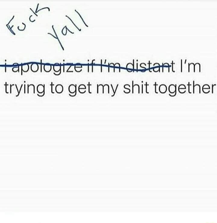 Fuck Yall. I apologize if I'm distant, I'm trying to get my shit together.
