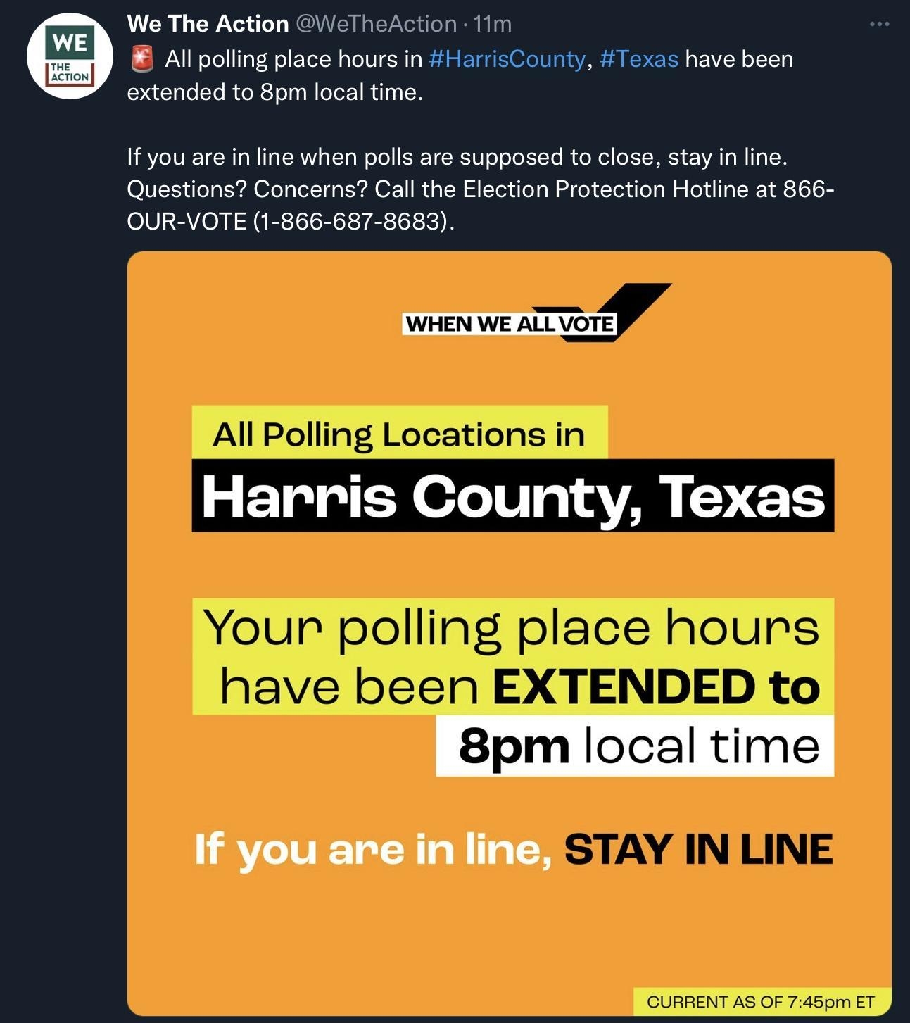 We The Action GeTheAction 11 Al polling place hours in HarrisCounty Texas have been extended to 8pm local time 1f you are n line when polls are supposed to close stay n line Questions Concerns Cal the Election Protection Hotline at 866 OUR VOTE 1 866 687 8683 WHEN WE ALLVOTE Harris County Texas 8pm Iocaltlm If you are in line