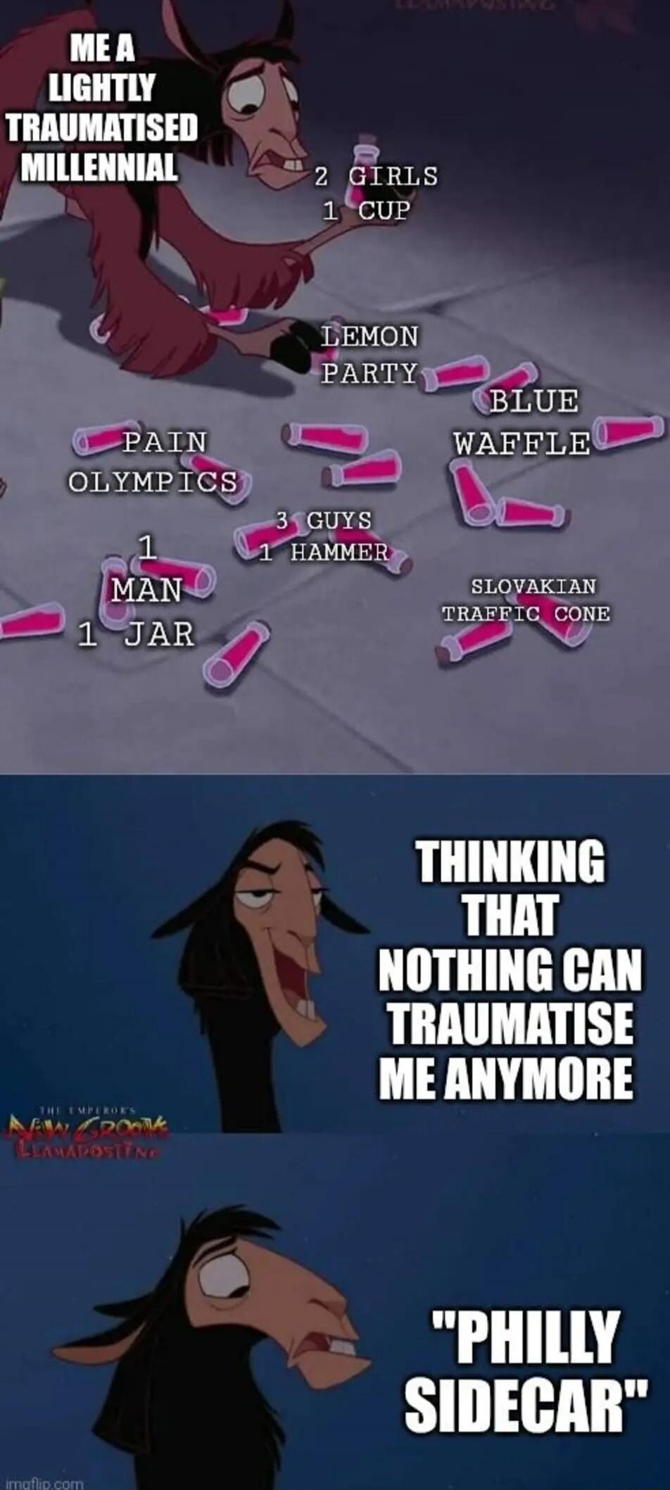 ME A LIGHTLY TRAUMATISED MILLENNIAL
2 GIRLS 1 CUP
LEMON PARTY
BLUE WAFFLE
PAIN OLYMPICS
1 MAN 1 JAR
3 GUYS 1 HAMMER
SLOVAKIAN TRAFFIC CONE