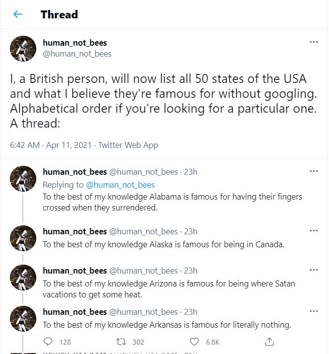 Thread human_not_bees human_not_bees I a British person will now list all 50 states of the USA and what believe theyre famous for without googling Alphabetical order if youre looking for a particular one A thread 642 AM Apr 11 2021 Twitter Web App human_not_bees human_not_bees 23h Replying to human_not_bees To the best of my knowledge Alabama is famous for having their fingers crossed when they su