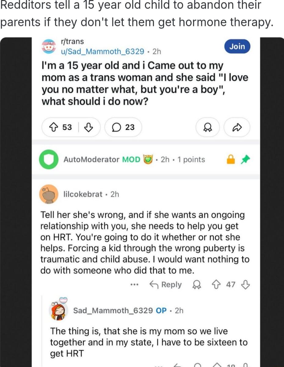 Redditors tell a 15 year old child to abandon their parents if they dont let them get hormone therapy st vammain 6320 D Ima 15 year old and i Came out to my mom as a trans woman and she said l love you no matter what but youre a boy what should i do now 8 Oz 2 o AutoModerator MOD i 2h 1points A Tell her shes wrong and if she wants an ongoing relationship with you she needs to help you get on HRT Y