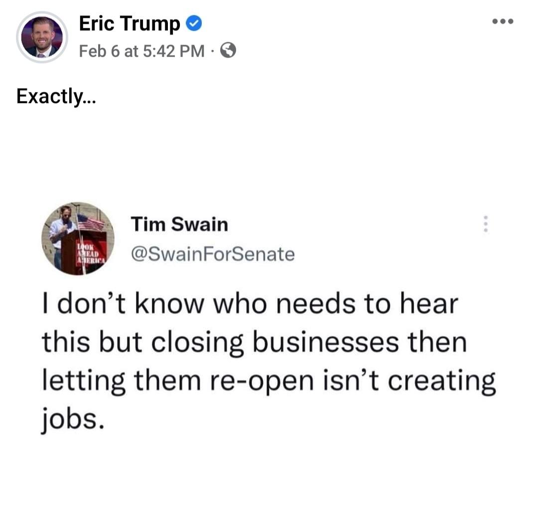 Eric Trump Feb 6 at 542 PM Exactly Tim Swain SwainForSenate dont know who needs to hear this but closing businesses then letting them re open isnt creating jobs