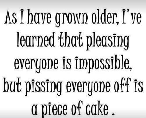 As I have grown older, I've learned that pleasing everyone is impossible, but pissing everyone off is a piece of cake.