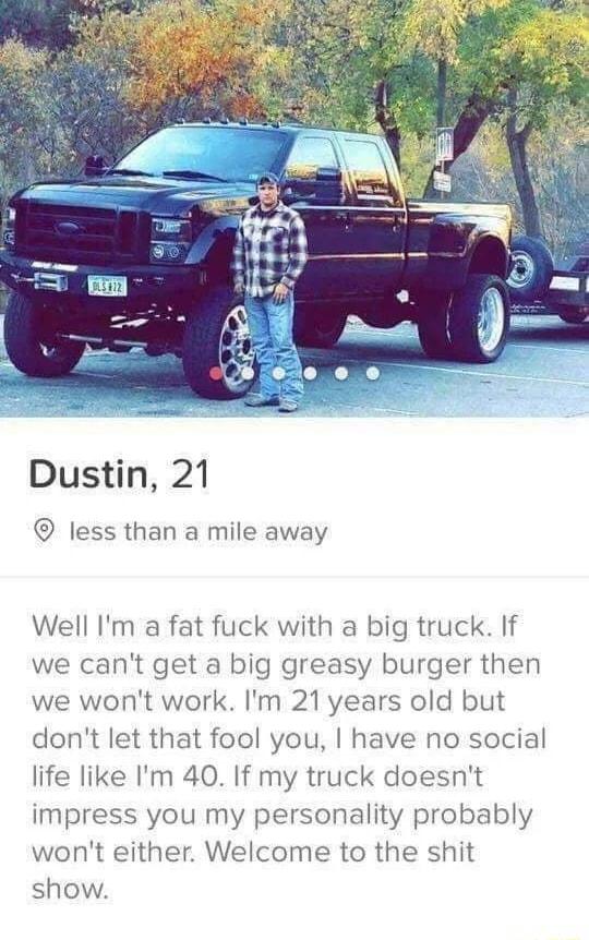 Dustin 21 less than a mile away Well Im a fat fuck with a big truck If we cant get a big greasy burger then we wont work Im 21years old but dont let that fool you have no social life like Im 40 If my truck doesnt impress you my personality probably wont either Welcome to the shit show