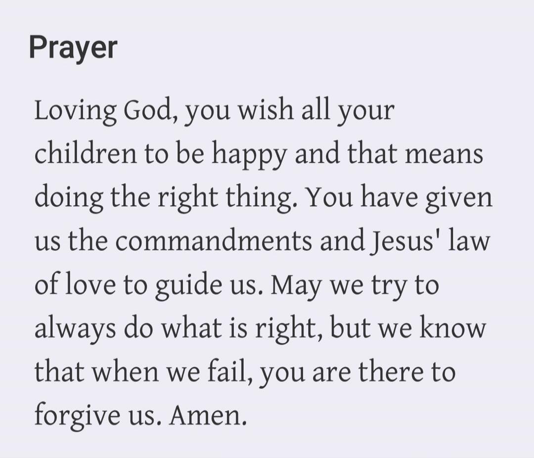 Prayer Loving God, you wish all your children to be happy and that means doing the right thing. You have given us the commandments and Jesus' law of love to guide us. May we try to always do what is right, but we know that when we fail, you are there to forgive us. Amen.