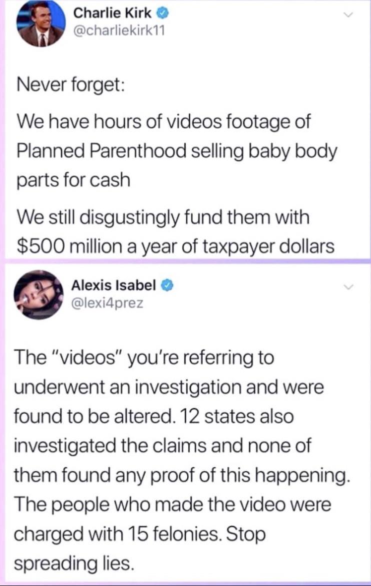 Charlie Kirk charliekirk11 Never forget We have hours of videos footage of Planned Parenthood selling baby body parts for cash We still disgustingly fund them with 500 million a year of taxpayer dollargu Alexis Isabel lexidprez The videos youre referring to underwent an investigation and were found to be altered 12 states also investigated the claims and none of them found any proof of this happen