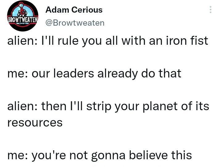 Adam Cerious Browtweaten alien Ill rule you all with an iron fist me our leaders already do that alien then Ill strip your planet of its resources me youre not gonna believe this
