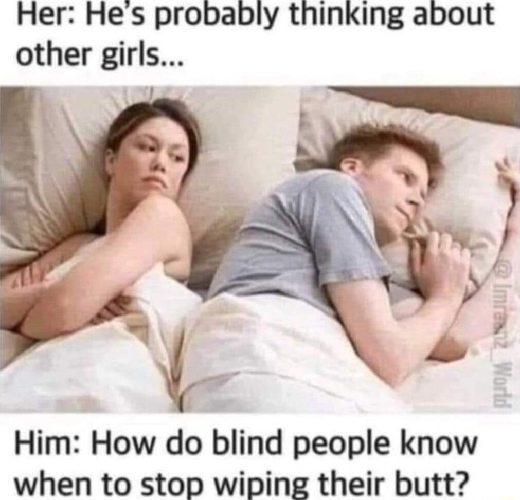 Her Hes probably thinking about other girls R Him How do blind people know when to stop wiping their butt