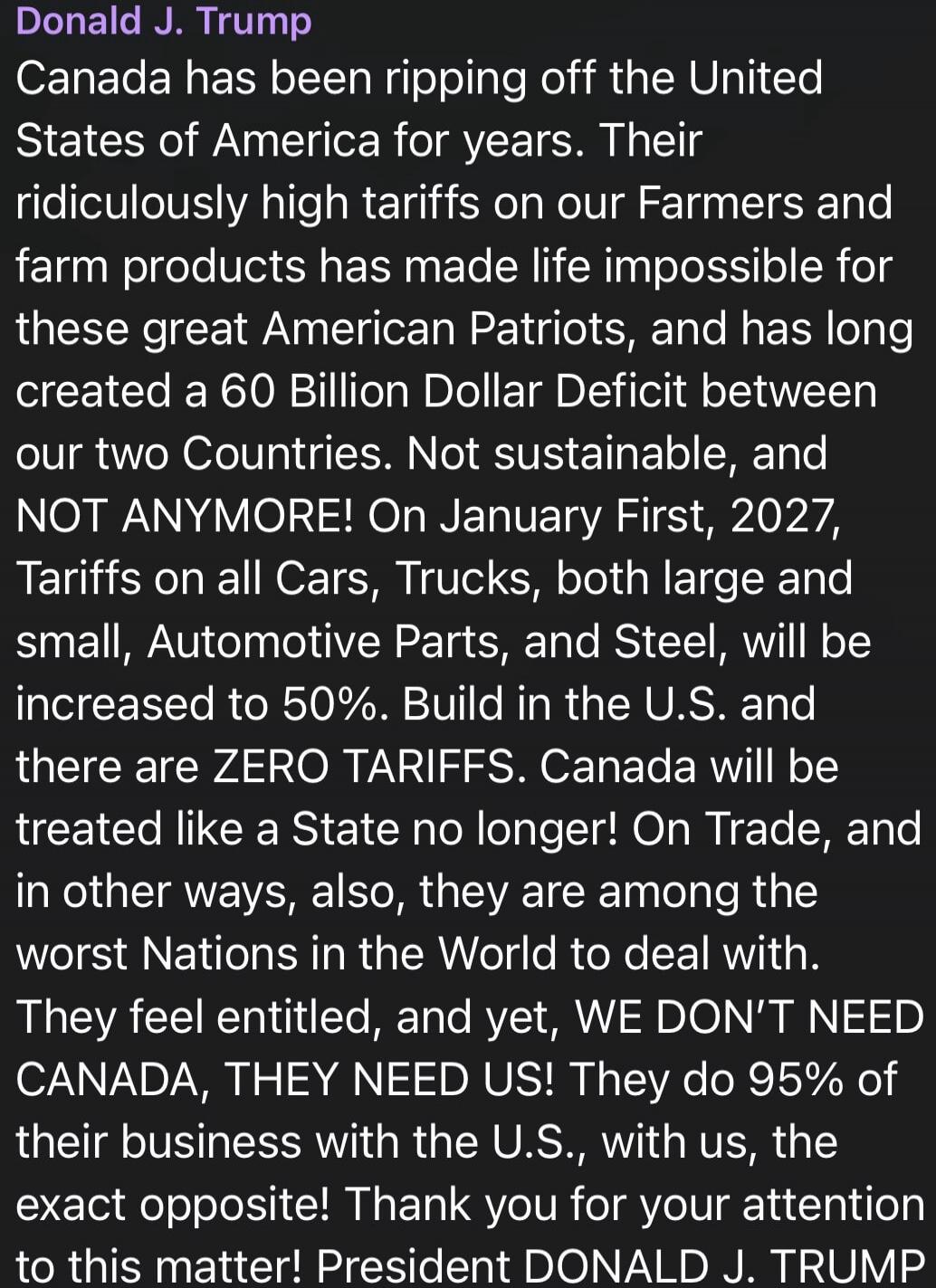Donald J. Trump Canada has been ripping off the United States of America for years. Their ridiculously high tariffs on our Farmers and farm products has made life impossible for these great American Patriots, and has long created a 60 Billion Dollar Deficit between our two Countries. Not sustainable, and NOT ANYMORE! On January First, 2027, Tariffs