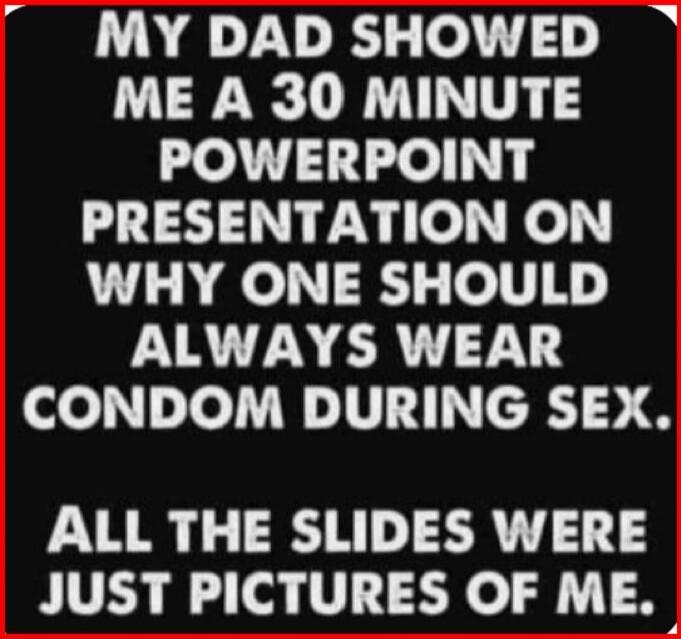 MY DAD SHOWED ME A 30 MINUTE POWERPOINT PRESENTATION ON WHY ONE SHOULD ALWAYS WEAR CONDOM DURING SEX. ALL THE SLIDES WERE JUST PICTURES OF ME.