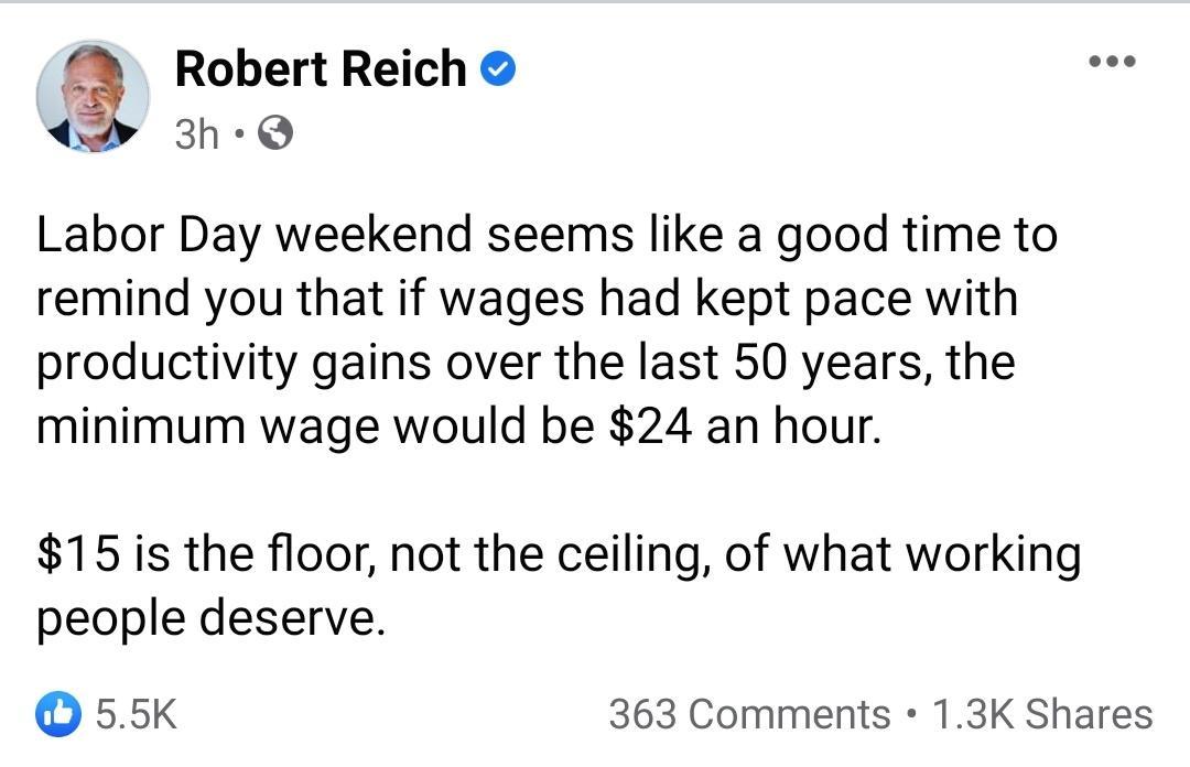 Robert Reich 3h Q Labor Day weekend seems like a good time to remind you that if wages had kept pace with productivity gains over the last 50 years the minimum wage would be 24 an hour 15 is the floor not the ceiling of what working people deserve O 55K 363 Comments 13K Shares