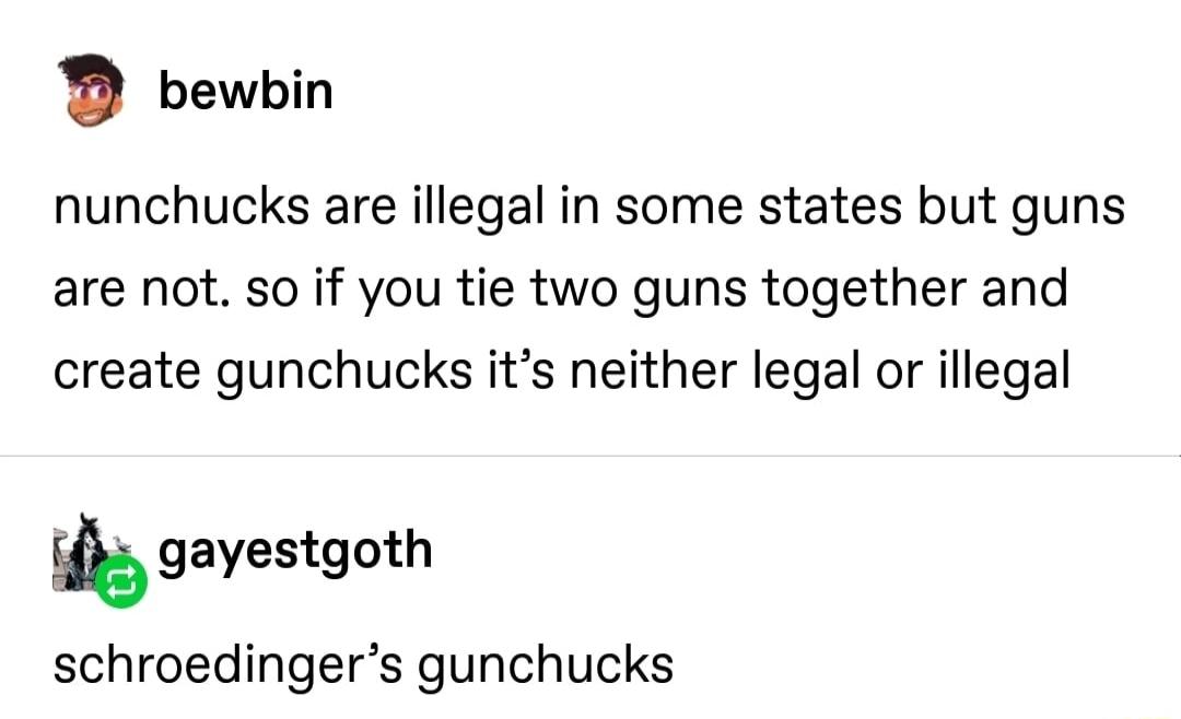 bewbin nunchucks are illegal in some states but guns are not so if you tie two guns together and create gunchucks its neither legal or illegal gayestgoth schroedingers gunchucks